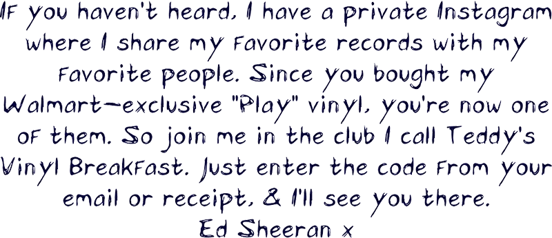 If you haven't heard, I have a private Instagram where I share my favorite records with my favorite people. Since you bought my Walmart-exclusive “Play” vinyl, you’re now one of them. So join me in the club I call Teddy’s Vinyl Breakfast. Just enter the code from your email or receipt, & I’ll see you there. Ed Sheeran x Message from Ed Sheeran